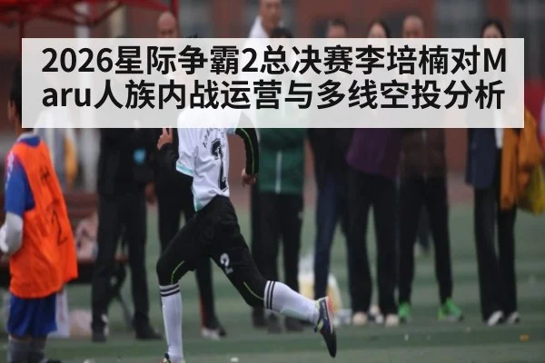 2026星际争霸2总决赛李培楠对Maru人族内战运营与多线空投分析