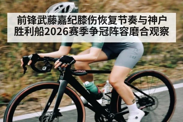 前锋武藤嘉纪膝伤恢复节奏与神户胜利船2026赛季争冠阵容磨合观察